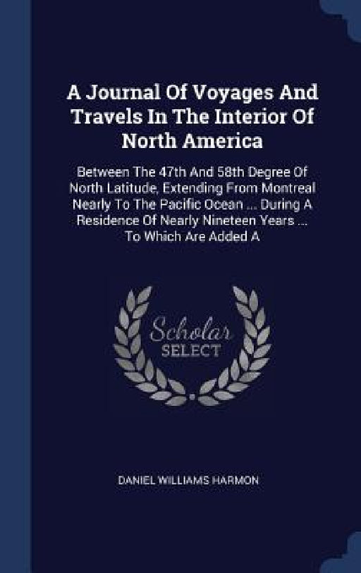 A Journal Of Voyages And Travels In The Interior Of North America: Between The 47th And 58th Degree Of North Latitude, Extending From Montreal Nearly by Daniel Williams Harmon