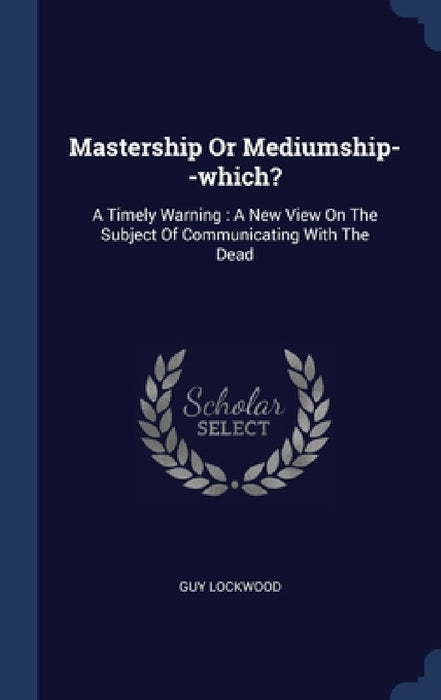 Mastership Or Mediumship--which?: A Timely Warning: A New View On The Subject Of Communicating With The Dead by Guy Lockwood