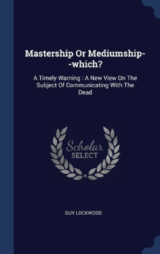 Mastership Or Mediumship--which?: A Timely Warning: A New View On The Subject Of Communicating With The Dead by Guy Lockwood