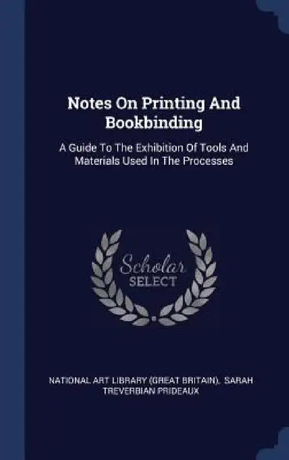 Notes On Printing And Bookbinding: A Guide To The Exhibition Of Tools And Materials Used In The Processes by National Art Library (Great Britain), Sarah Treverbian Prideaux