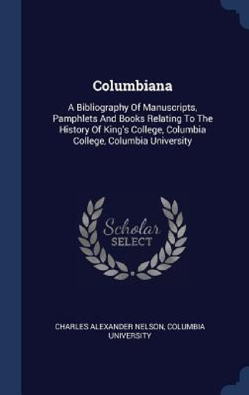 Columbiana: A Bibliography Of Manuscripts, Pamphlets And Books Relating To The History Of King's College, Columbia College, Columbia University by Charles Alexander Nelson, Columbia University