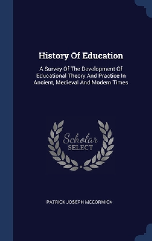 History Of Education: A Survey Of The Development Of Educational Theory And Practice In Ancient, Medieval And Modern Times by Patrick Joseph McCormick
