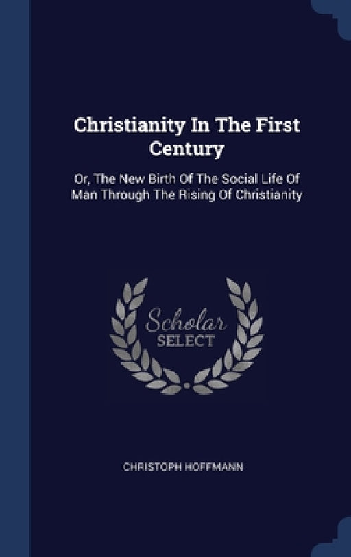 Christianity In The First Century: Or, The New Birth Of The Social Life Of Man Through The Rising Of Christianity by Christoph Hoffmann