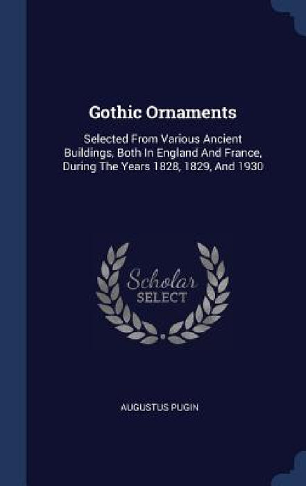 Gothic Ornaments: Selected From Various Ancient Buildings, Both In England And France, During The Years 1828, 1829, And 1930 by Augustus Pugin