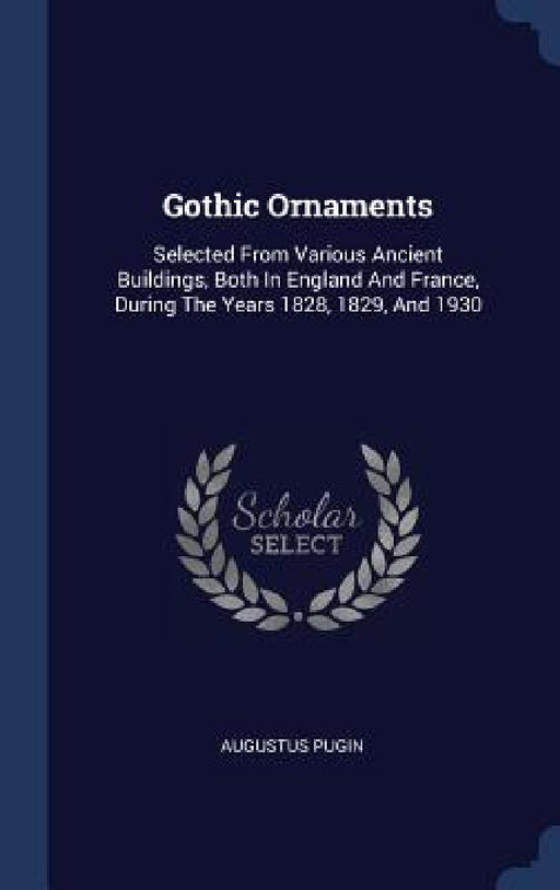 Gothic Ornaments: Selected From Various Ancient Buildings, Both In England And France, During The Years 1828, 1829, And 1930 by Augustus Pugin