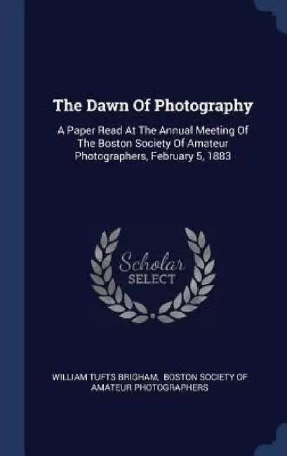 The Dawn Of Photography: A Paper Read At The Annual Meeting Of The Boston Society Of Amateur Photographers, February 5, 1883 by William Tufts Brigham, Boston Society of Amateur Photographers