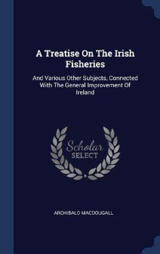 A Treatise On The Irish Fisheries: And Various Other Subjects, Connected With The General Improvement Of Ireland by Archibald Macdougall