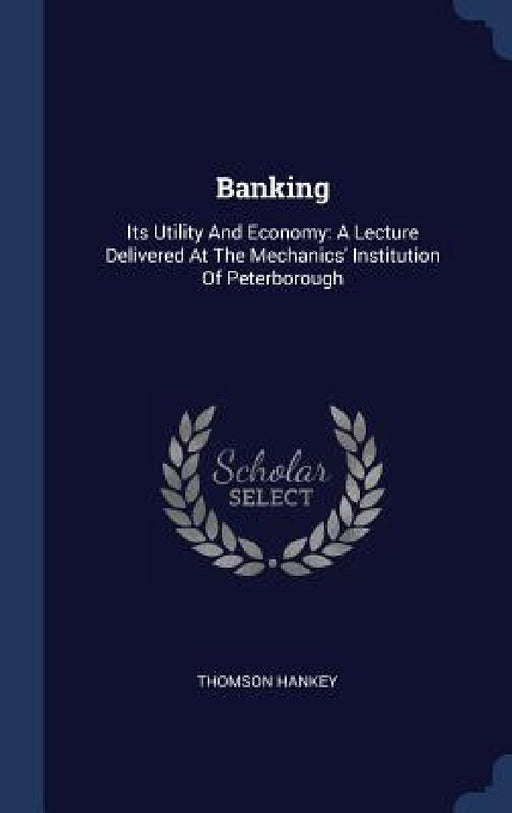 Banking: Its Utility And Economy: A Lecture Delivered At The Mechanics' Institution Of Peterborough by Thomson Hankey
