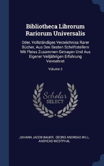 Bibliotheca Librorum Rariorum Universalis: Oder, Vollständiges Verzeichniss Rarer Bücher, Aus Den Besten Schriftstellern Mit Fleiss Zusammen Getragen by Johann Jacob Bauer, Georg Andreas Will, Andreas Westphal
