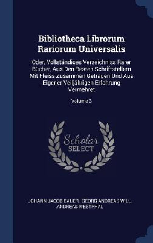 Bibliotheca Librorum Rariorum Universalis: Oder, Vollständiges Verzeichniss Rarer Bücher, Aus Den Besten Schriftstellern Mit Fleiss Zusammen Getragen by Johann Jacob Bauer, Georg Andreas Will, Andreas Westphal