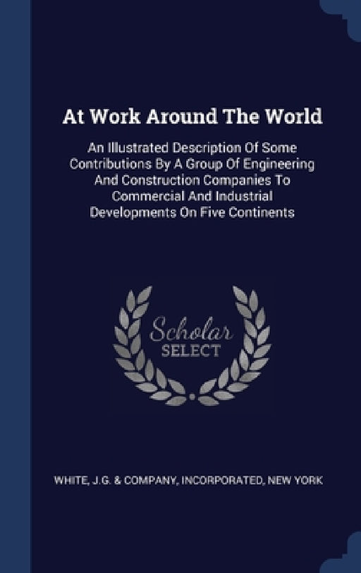 At Work Around The World: An Illustrated Description Of Some Contributions By A Group Of Engineering And Construction Companies To Commercial An by J. G. &. Company Incorporated White