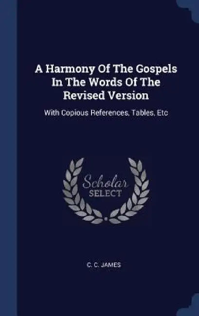 A Harmony Of The Gospels In The Words Of The Revised Version: With Copious References, Tables, Etc by C. C. James