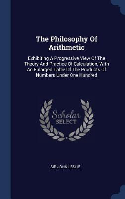 The Philosophy Of Arithmetic: Exhibiting A Progressive View Of The Theory And Practice Of Calculation, With An Enlarged Table Of The Products Of Num by John Leslie