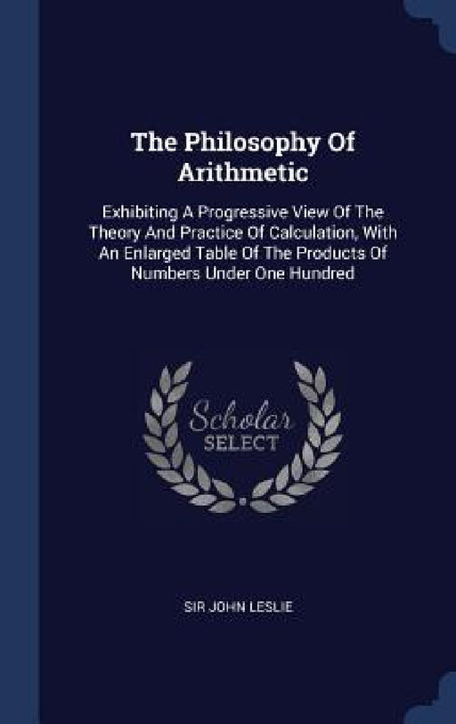 The Philosophy Of Arithmetic: Exhibiting A Progressive View Of The Theory And Practice Of Calculation, With An Enlarged Table Of The Products Of Num by John Leslie