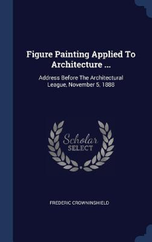 Figure Painting Applied To Architecture ...: Address Before The Architectural League, November 5, 1888 by Frederic Crowninshield