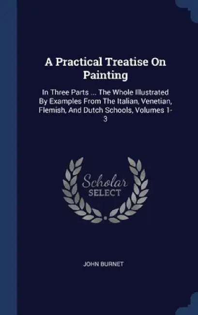 A Practical Treatise On Painting: In Three Parts ... The Whole Illustrated By Examples From The Italian, Venetian, Flemish, And Dutch Schools, Volumes by John Burnet
