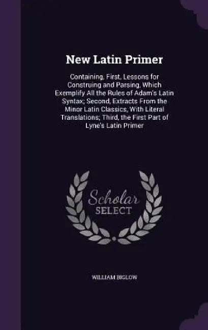 New Latin Primer: Containing, First, Lessons for Construing and Parsing, Which Exemplify All the Rules of Adam's Latin Syntax; Second, E by William Biglow