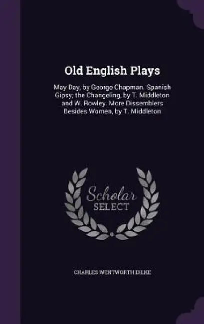 Old English Plays: May Day, by George Chapman. Spanish Gipsy; the Changeling, by T. Middleton and W. Rowley. More Dissemblers Besides Wom by Charles Wentworth Dilke