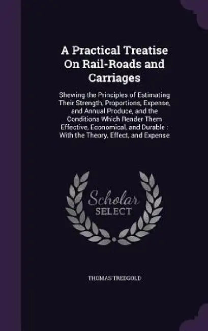 A Practical Treatise On Rail-Roads and Carriages: Shewing the Principles of Estimating Their Strength, Proportions, Expense, and Annual Produce, and t by Thomas Tredgold