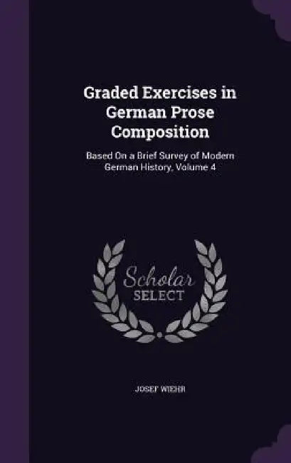 Graded Exercises in German Prose Composition: Based On a Brief Survey of Modern German History, Volume 4 by Josef Wiehr