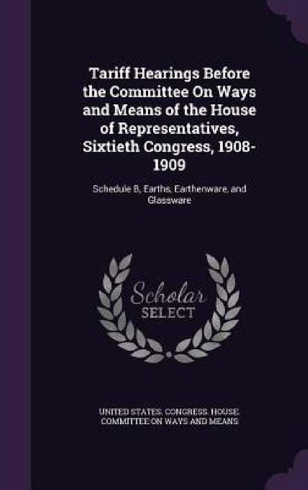 Tariff Hearings Before the Committee On Ways and Means of the House of Representatives, Sixtieth Congress, 1908-1909: Schedule B, Earths, Earthenware, by United States Congress House Committe