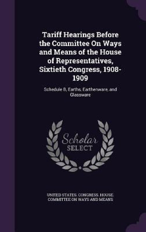 Tariff Hearings Before the Committee On Ways and Means of the House of Representatives, Sixtieth Congress, 1908-1909: Schedule B, Earths, Earthenware, by United States Congress House Committe