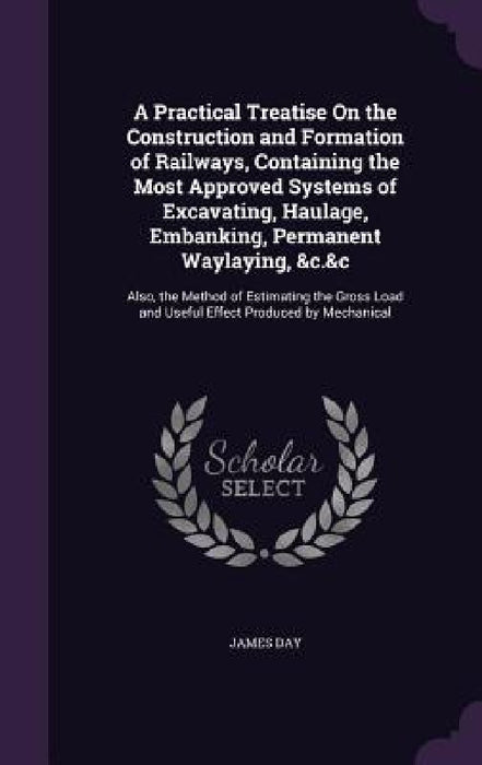 A Practical Treatise On the Construction and Formation of Railways, Containing the Most Approved Systems of Excavating, Haulage, Embanking, Permanent by James Day