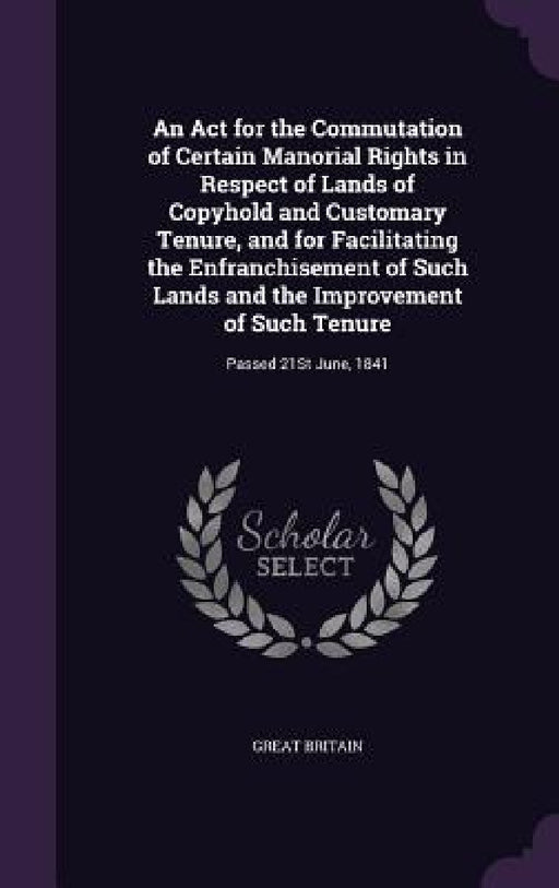 An Act for the Commutation of Certain Manorial Rights in Respect of Lands of Copyhold and Customary Tenure, and for Facilitating the Enfranchisement o by Great Britain