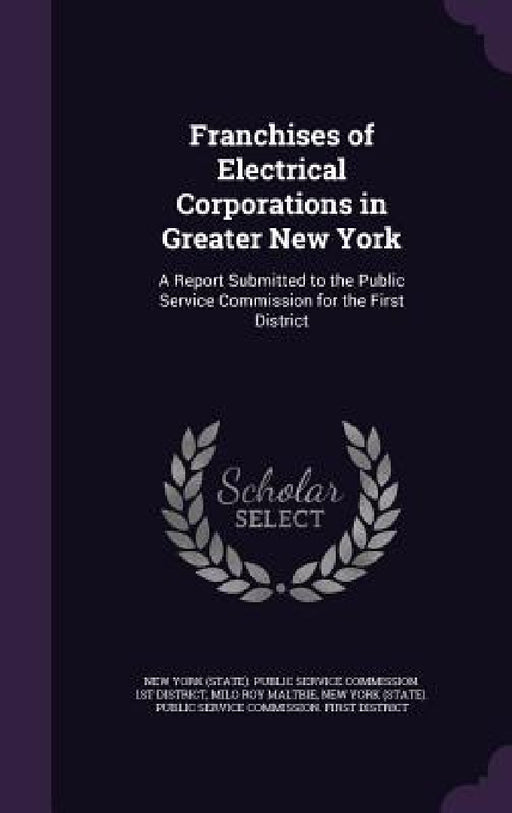 Franchises of Electrical Corporations in Greater New York: A Report Submitted to the Public Service Commission for the First District by Milo Roy Maltbie, New York (State) Public Service Commiss