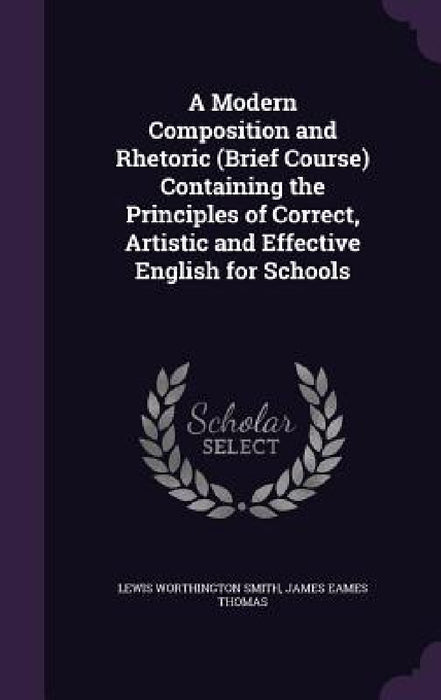 A Modern Composition and Rhetoric (Brief Course) Containing the Principles of Correct, Artistic and Effective English for Schools by Lewis Worthington Smith, James Eames Thomas