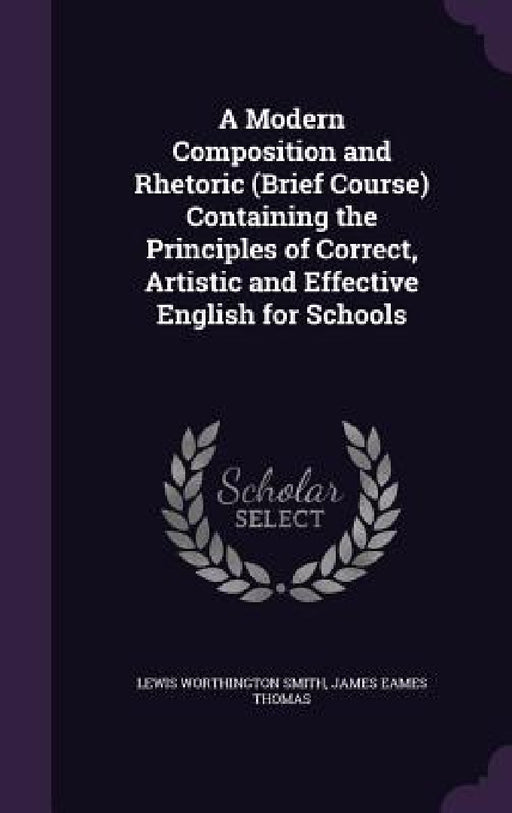 A Modern Composition and Rhetoric (Brief Course) Containing the Principles of Correct, Artistic and Effective English for Schools by Lewis Worthington Smith, James Eames Thomas