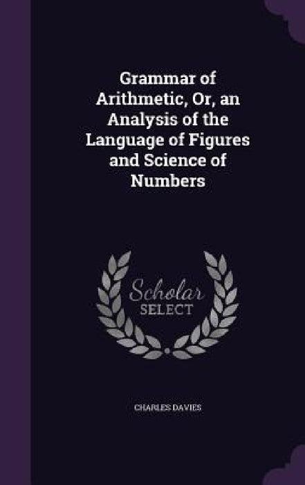 Grammar of Arithmetic, Or, an Analysis of the Language of Figures and Science of Numbers by Charles Davies