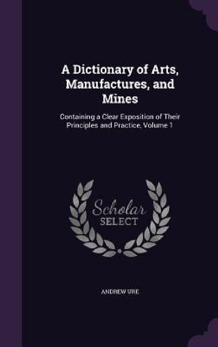 A Dictionary of Arts, Manufactures, and Mines: Containing a Clear Exposition of Their Principles and Practice, Volume 1 by Andrew Ure