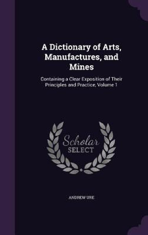 A Dictionary of Arts, Manufactures, and Mines: Containing a Clear Exposition of Their Principles and Practice, Volume 1 by Andrew Ure