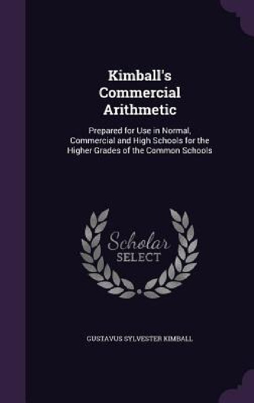 Kimball's Commercial Arithmetic: Prepared for Use in Normal, Commercial and High Schools for the Higher Grades of the Common Schools by Gustavus Sylvester Kimball