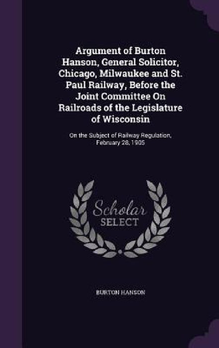 Argument of Burton Hanson, General Solicitor, Chicago, Milwaukee and St. Paul Railway, Before the Joint Committee On Railroads of the Legislature of W by Burton Hanson