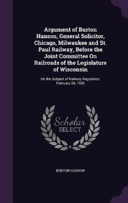 Argument of Burton Hanson, General Solicitor, Chicago, Milwaukee and St. Paul Railway, Before the Joint Committee On Railroads of the Legislature of W by Burton Hanson