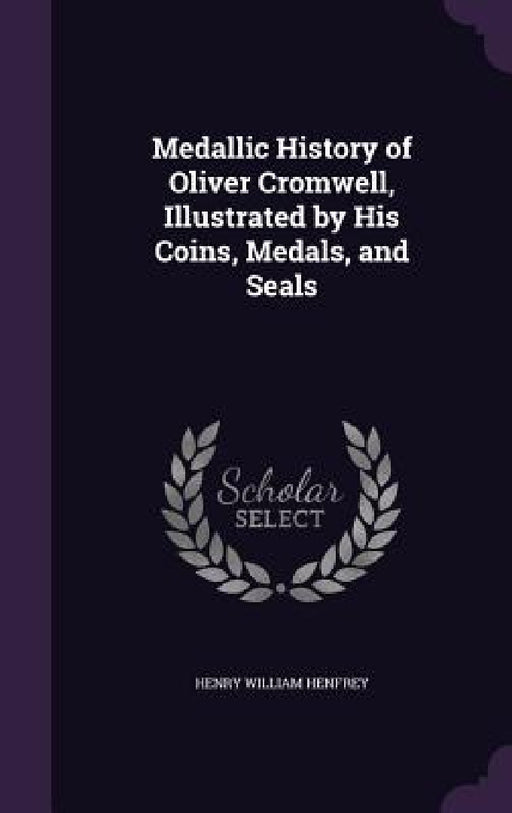 Medallic History of Oliver Cromwell, Illustrated by His Coins, Medals, and Seals by Henry William Henfrey