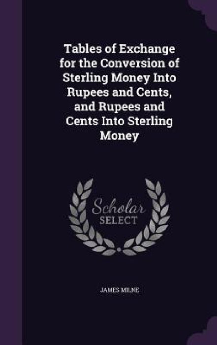 Tables of Exchange for the Conversion of Sterling Money Into Rupees and Cents, and Rupees and Cents Into Sterling Money by James Milne