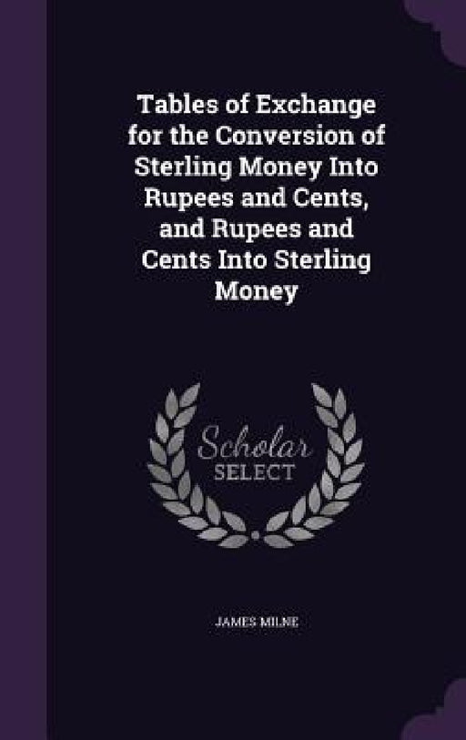 Tables of Exchange for the Conversion of Sterling Money Into Rupees and Cents, and Rupees and Cents Into Sterling Money by James Milne