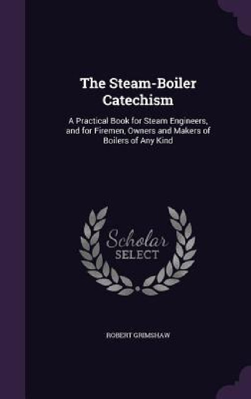 The Steam-Boiler Catechism: A Practical Book for Steam Engineers, and for Firemen, Owners and Makers of Boilers of Any Kind by Robert Grimshaw