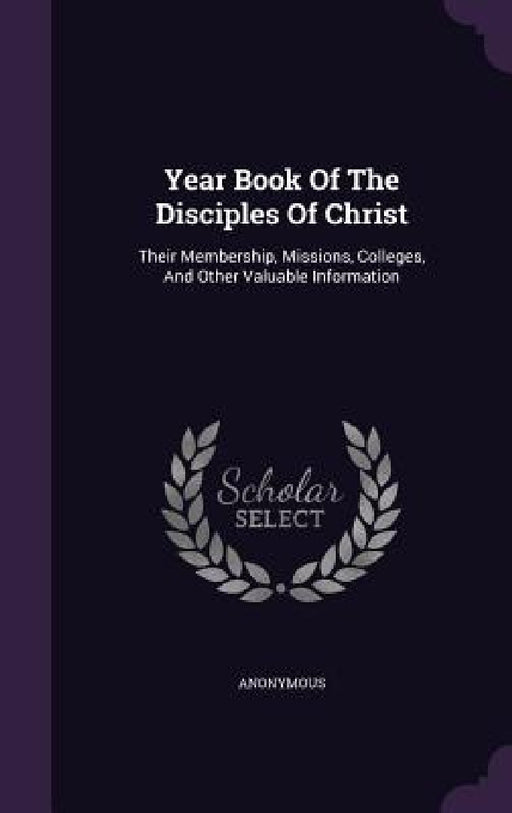 Year Book Of The Disciples Of Christ: Their Membership, Missions, Colleges, And Other Valuable Information by Anonymous