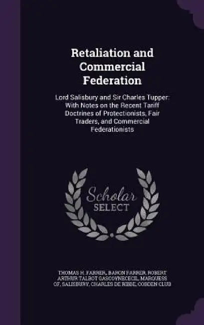 Retaliation and Commercial Federation: Lord Salisbury and Sir Charles Tupper: With Notes on the Recent Tariff Doctrines of Protectionists, Fair Trader by Thomas H. Farrer Farrer, Robert Arthur Talbot Gascoyne Salisbury, Charles De Ribbe