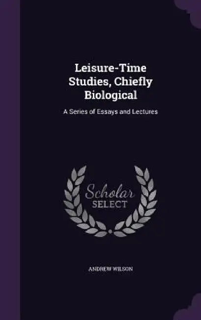 Leisure-Time Studies, Chiefly Biological: A Series of Essays and Lectures by Andrew Wilson