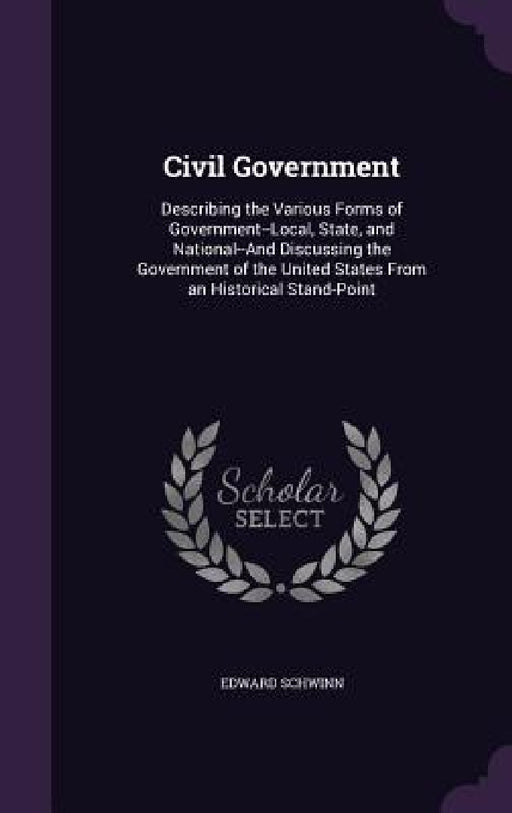 Civil Government: Describing the Various Forms of Government--Local, State, and National--And Discussing the Government of the United St by Edward Schwinn