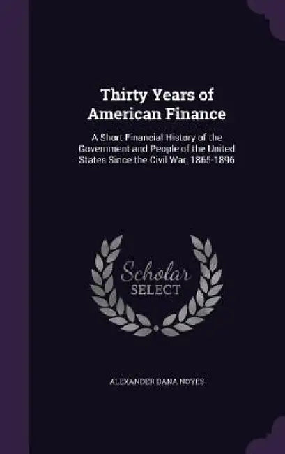 Thirty Years of American Finance: A Short Financial History of the Government and People of the United States Since the Civil War, 1865-1896 by Alexander Dana Noyes