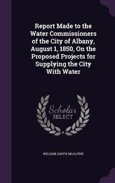 Report Made to the Water Commissioners of the City of Albany, August 1, 1850, On the Proposed Projects for Supplying the City With Water by William Jarvis McAlpine