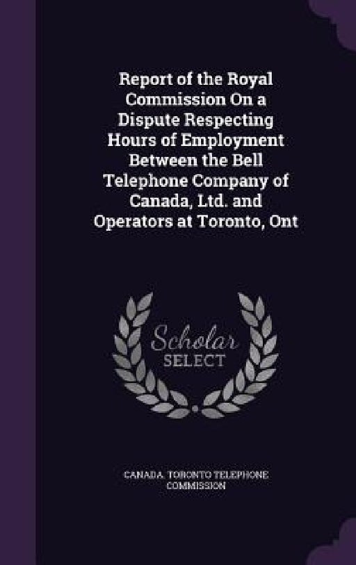 Report of the Royal Commission On a Dispute Respecting Hours of Employment Between the Bell Telephone Company of Canada, Ltd. and Operators at Toronto by Canada Toronto Telephone Commission