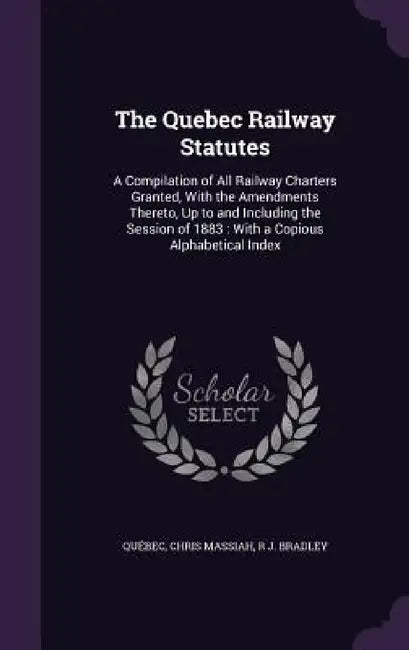 The Quebec Railway Statutes: A Compilation of All Railway Charters Granted, With the Amendments Thereto, Up to and Including the Session of 1883: W by Québec, Chris Massiah, R. J. Bradley