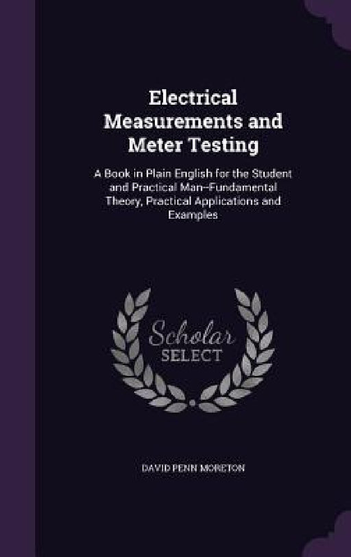 Electrical Measurements and Meter Testing: A Book in Plain English for the Student and Practical Man--Fundamental Theory, Practical Applications and E by David Penn Moreton
